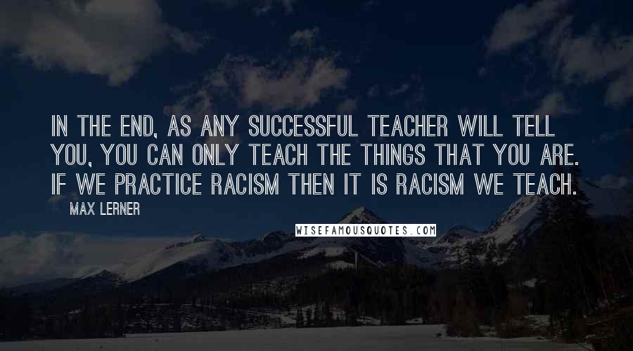 Max Lerner quotes: In the end, as any successful teacher will tell you, you can only teach the things that you are. If we practice racism then it is racism we teach.