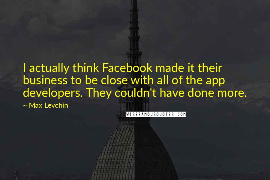 Max Levchin quotes: I actually think Facebook made it their business to be close with all of the app developers. They couldn't have done more.