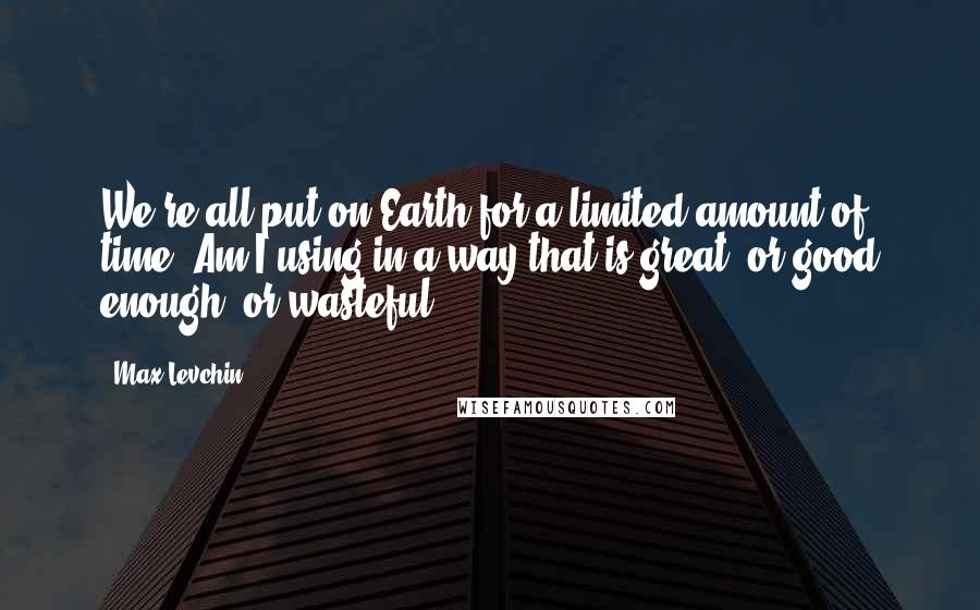 Max Levchin quotes: We're all put on Earth for a limited amount of time. Am I using in a way that is great, or good enough, or wasteful?