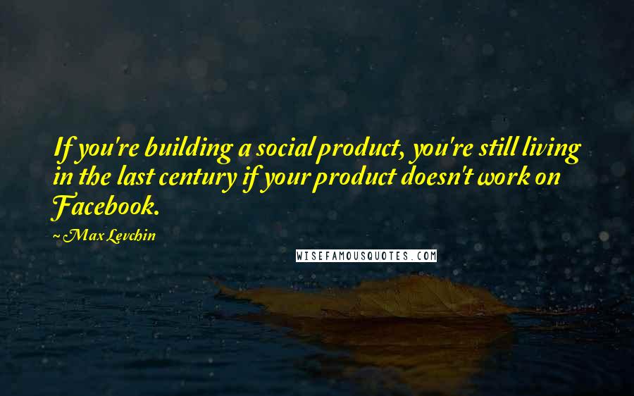 Max Levchin quotes: If you're building a social product, you're still living in the last century if your product doesn't work on Facebook.