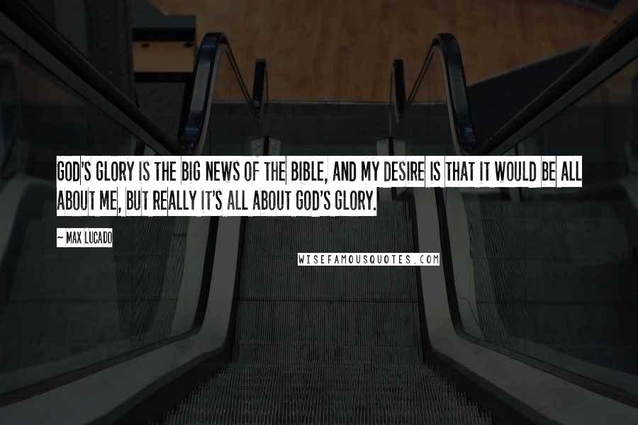 Max Lucado quotes: God's glory is the big news of the Bible, and my desire is that it would be all about me, but really it's all about God's glory. Max Lucado quotes: God's glory is the big news of the Bible, and my desire is that it would be all about me, but really it's all about God's glory.