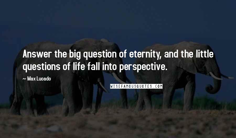 Max Lucado quotes: Answer the big question of eternity, and the little questions of life fall into perspective.