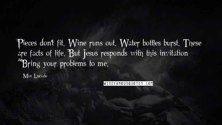 Max Lucado quotes: Pieces don't fit. Wine runs out. Water bottles burst. These are facts of life. But Jesus responds with this invitation: "Bring your problems to me. Max Lucado quotes: Pieces don't fit. Wine runs out. Water bottles burst. These are facts of life. But Jesus responds with this invitation: "Bring your problems to me.