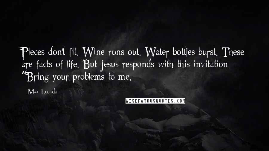 Max Lucado quotes: Pieces don't fit. Wine runs out. Water bottles burst. These are facts of life. But Jesus responds with this invitation: "Bring your problems to me.