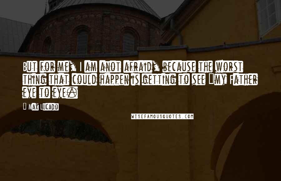 Max Lucado quotes: But for me, I am anot afraid, because the worst thing that could happen is getting to see "my Father eye to eye. Max Lucado quotes: But for me, I am anot afraid, because the worst thing that could happen is getting to see "my Father eye to eye.