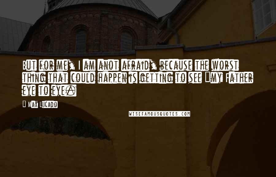 Max Lucado quotes: But for me, I am anot afraid, because the worst thing that could happen is getting to see "my Father eye to eye.