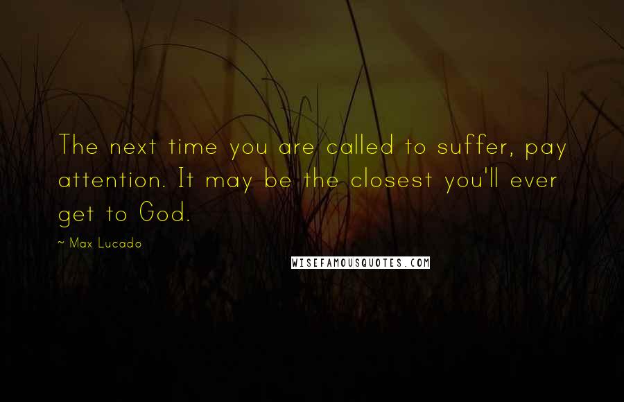 Max Lucado quotes: The next time you are called to suffer, pay attention. It may be the closest you'll ever get to God.