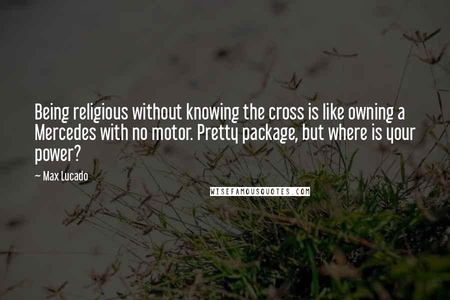 Max Lucado quotes: Being religious without knowing the cross is like owning a Mercedes with no motor. Pretty package, but where is your power?