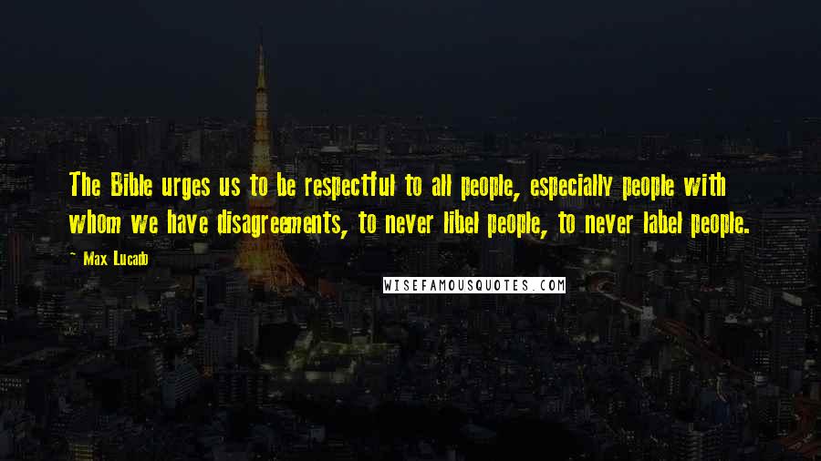 Max Lucado quotes: The Bible urges us to be respectful to all people, especially people with whom we have disagreements, to never libel people, to never label people.