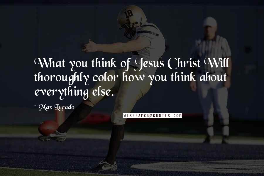 Max Lucado quotes: What you think of Jesus Christ Will thoroughly color how you think about everything else.