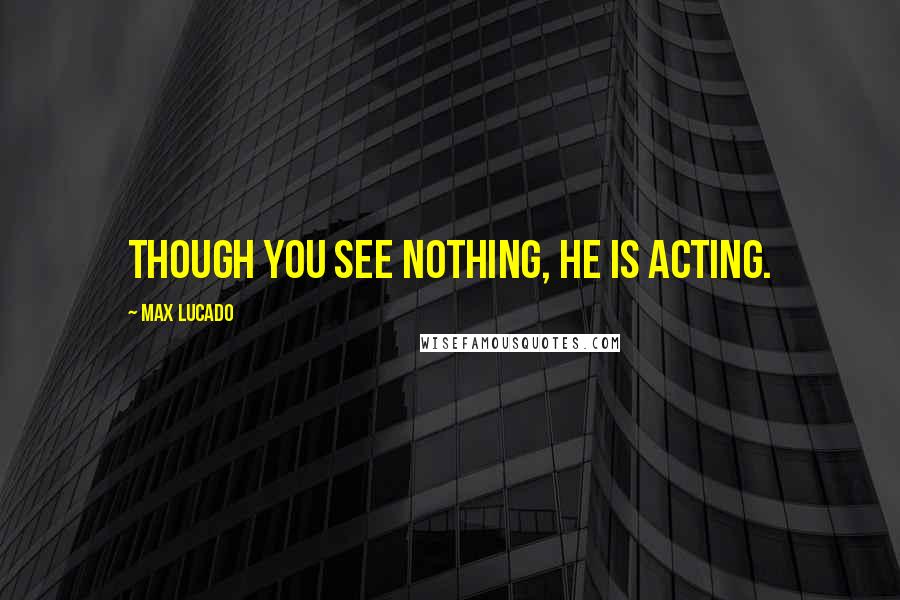 Max Lucado quotes: Though you see nothing, he is acting.