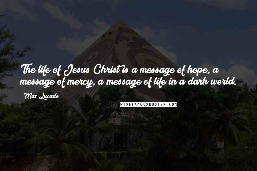 Max Lucado quotes: The life of Jesus Christ is a message of hope, a message of mercy, a message of life in a dark world.
