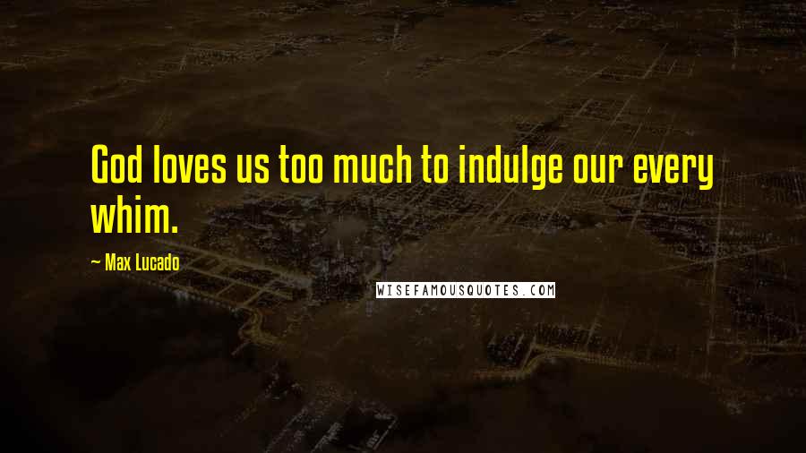 Max Lucado quotes: God loves us too much to indulge our every whim.