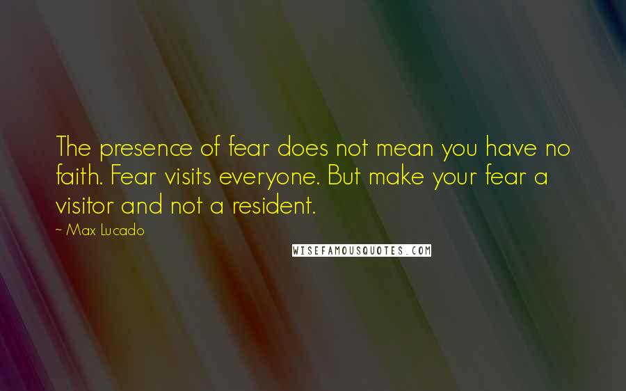 Max Lucado quotes: The presence of fear does not mean you have no faith. Fear visits everyone. But make your fear a visitor and not a resident. Max Lucado quotes: The presence of fear does not mean you have no faith. Fear visits everyone. But make your fear a visitor and not a resident.