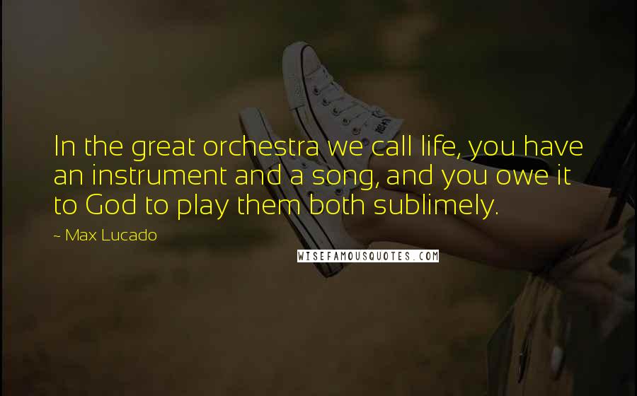 Max Lucado quotes: In the great orchestra we call life, you have an instrument and a song, and you owe it to God to play them both sublimely.