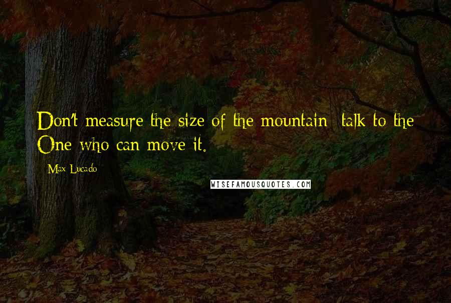 Max Lucado quotes: Don't measure the size of the mountain; talk to the One who can move it.