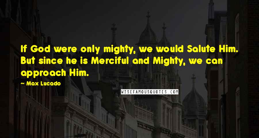 Max Lucado quotes: If God were only mighty, we would Salute Him. But since he is Merciful and Mighty, we can approach Him.