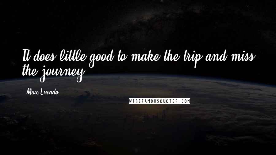 Max Lucado quotes: It does little good to make the trip and miss the journey!