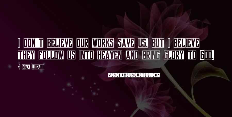 Max Lucado quotes: I don't believe our works save us, but I believe they follow us into heaven and bring glory to God.