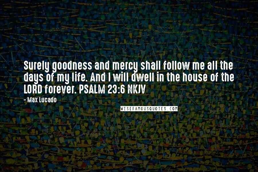 Max Lucado quotes: Surely goodness and mercy shall follow me all the days of my life. And I will dwell in the house of the LORD forever. PSALM 23:6 NKJV Max Lucado quotes: Surely goodness and mercy shall follow me all the days of my life. And I will dwell in the house of the LORD forever. PSALM 23:6 NKJV
