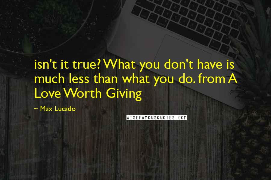 Max Lucado quotes: isn't it true? What you don't have is much less than what you do. from A Love Worth Giving