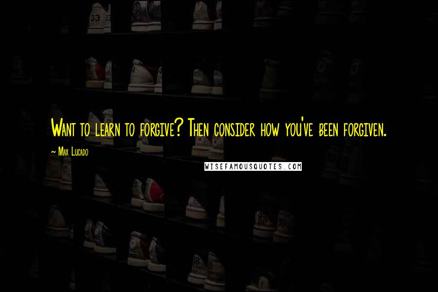 Max Lucado quotes: Want to learn to forgive? Then consider how you've been forgiven.