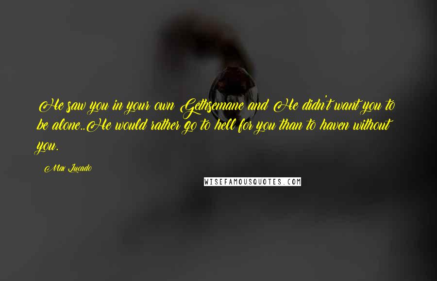 Max Lucado quotes: He saw you in your own Gethsemane and He didn't want you to be alone..He would rather go to hell for you than to haven without you.