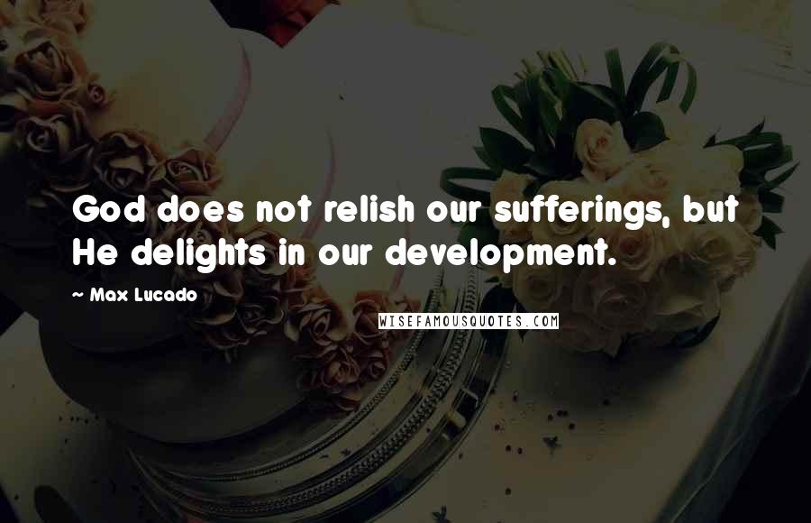 Max Lucado quotes: God does not relish our sufferings, but He delights in our development.