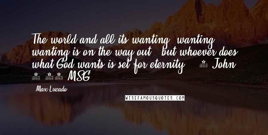 Max Lucado quotes: The world and all its wanting, wanting, wanting is on the way out - but whoever does what God wants is set for eternity. [ 1 John 2:17 MSG Max Lucado quotes: The world and all its wanting, wanting, wanting is on the way out - but whoever does what God wants is set for eternity. [ 1 John 2:17 MSG
