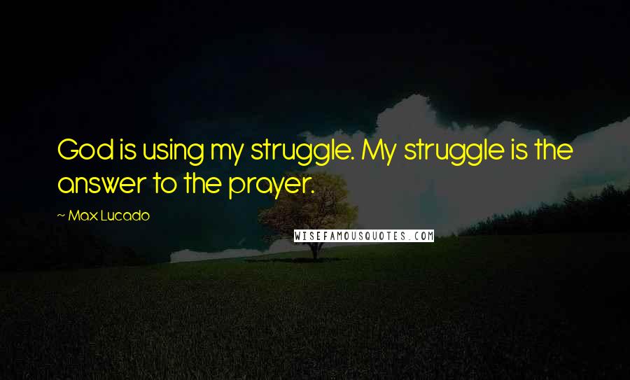 Max Lucado quotes: God is using my struggle. My struggle is the answer to the prayer.