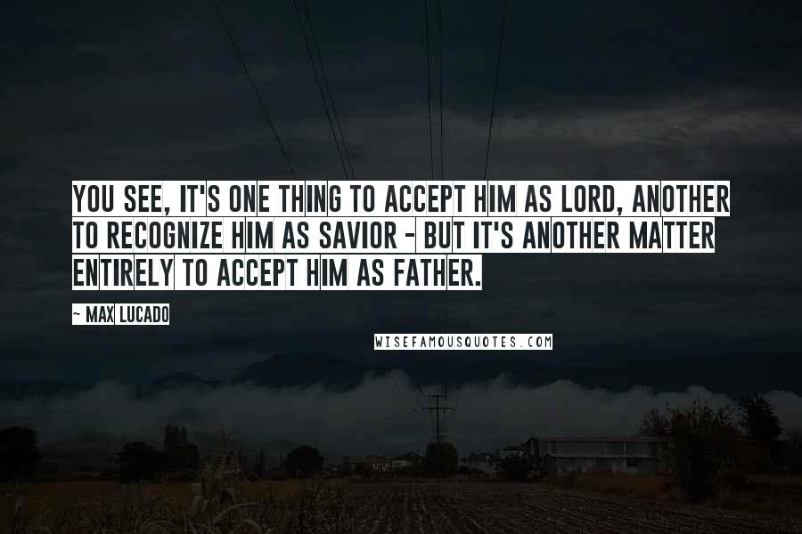 Max Lucado quotes: You see, it's one thing to accept Him as Lord, another to recognize Him as Savior - but it's another matter entirely to accept Him as Father. Max Lucado quotes: You see, it's one thing to accept Him as Lord, another to recognize Him as Savior - but it's another matter entirely to accept Him as Father.