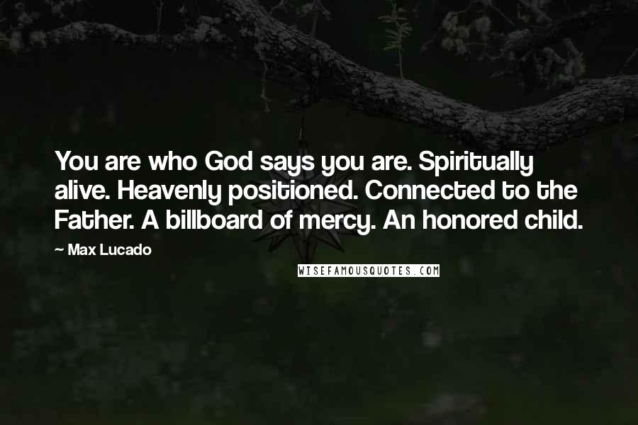 Max Lucado quotes: You are who God says you are. Spiritually alive. Heavenly positioned. Connected to the Father. A billboard of mercy. An honored child. Max Lucado quotes: You are who God says you are. Spiritually alive. Heavenly positioned. Connected to the Father. A billboard of mercy. An honored child.