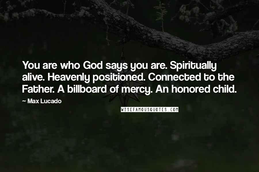 Max Lucado quotes: You are who God says you are. Spiritually alive. Heavenly positioned. Connected to the Father. A billboard of mercy. An honored child.