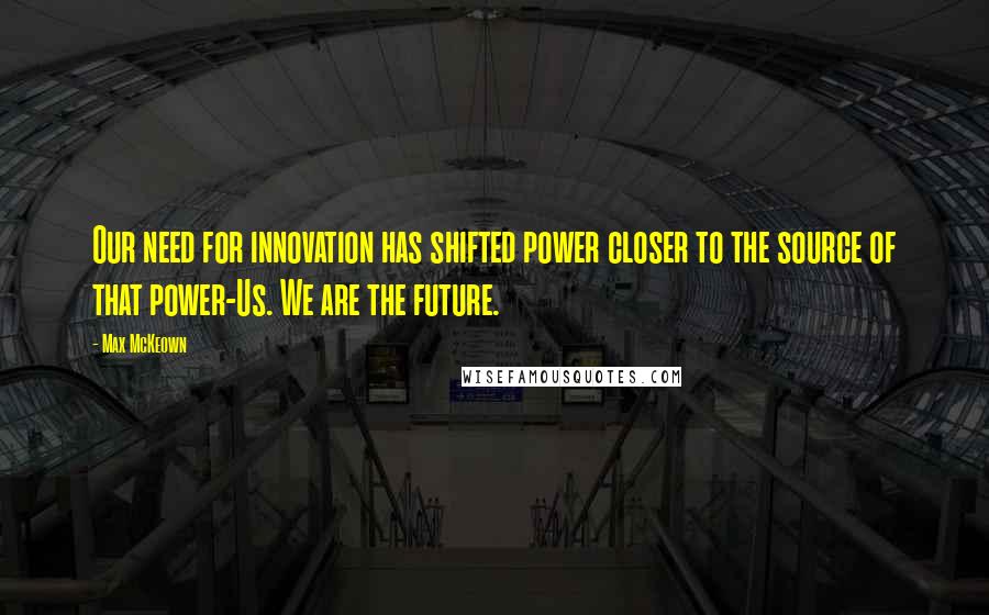 Max McKeown quotes: Our need for innovation has shifted power closer to the source of that power-Us. We are the future.