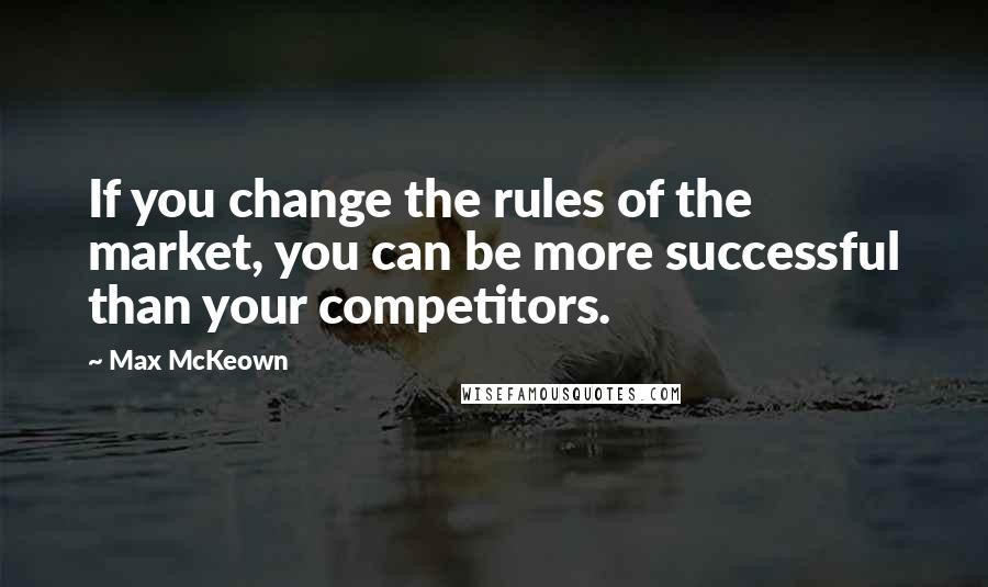 Max McKeown quotes: If you change the rules of the market, you can be more successful than your competitors.