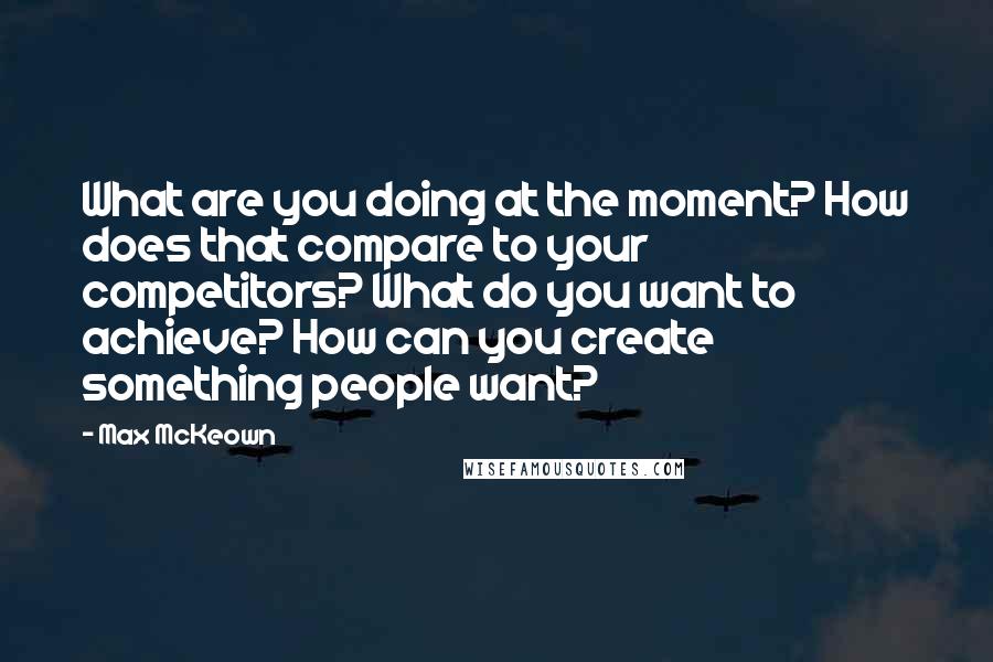 Max McKeown quotes: What are you doing at the moment? How does that compare to your competitors? What do you want to achieve? How can you create something people want?