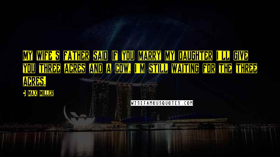 Max Miller quotes: My wife's father said if you marry my daughter I'll give you three acres and a cow. I'm still waiting for the three acres.