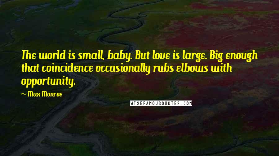 Max Monroe quotes: The world is small, baby. But love is large. Big enough that coincidence occasionally rubs elbows with opportunity.