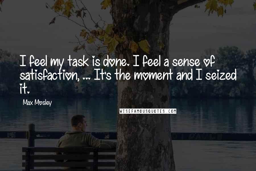 Max Mosley quotes: I feel my task is done. I feel a sense of satisfaction, ... It's the moment and I seized it.