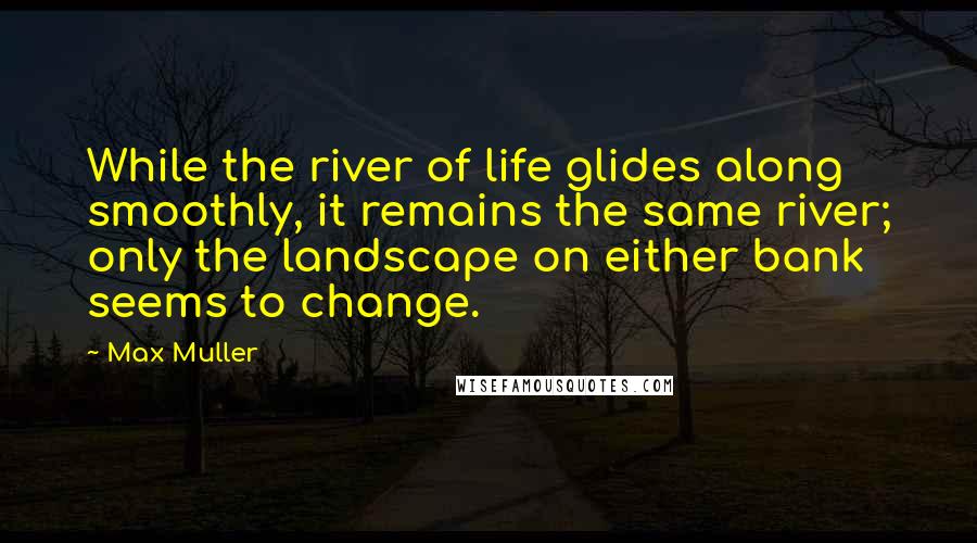 Max Muller quotes: While the river of life glides along smoothly, it remains the same river; only the landscape on either bank seems to change.