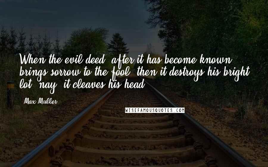 Max Muller quotes: When the evil deed, after it has become known, brings sorrow to the fool, then it destroys his bright lot, nay, it cleaves his head.