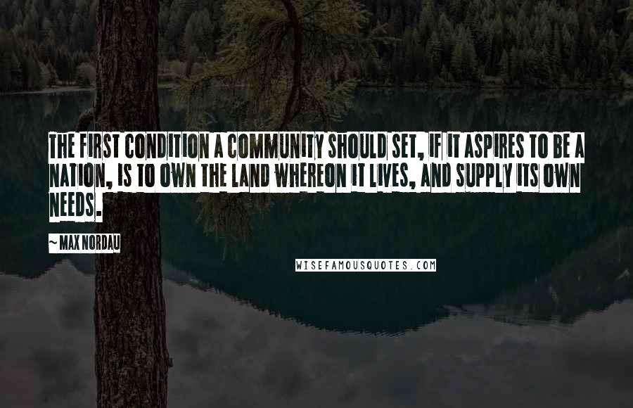 Max Nordau quotes: The first condition a community should set, if it aspires to be a nation, is to own the land whereon it lives, and supply its own needs.