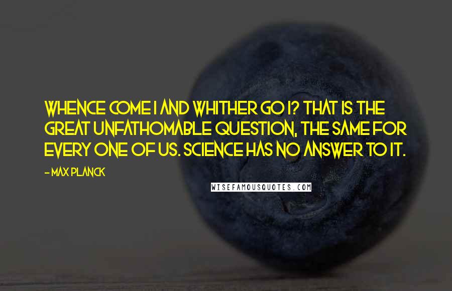 Max Planck quotes: Whence come I and whither go I? That is the great unfathomable question, the same for every one of us. Science has no answer to it.