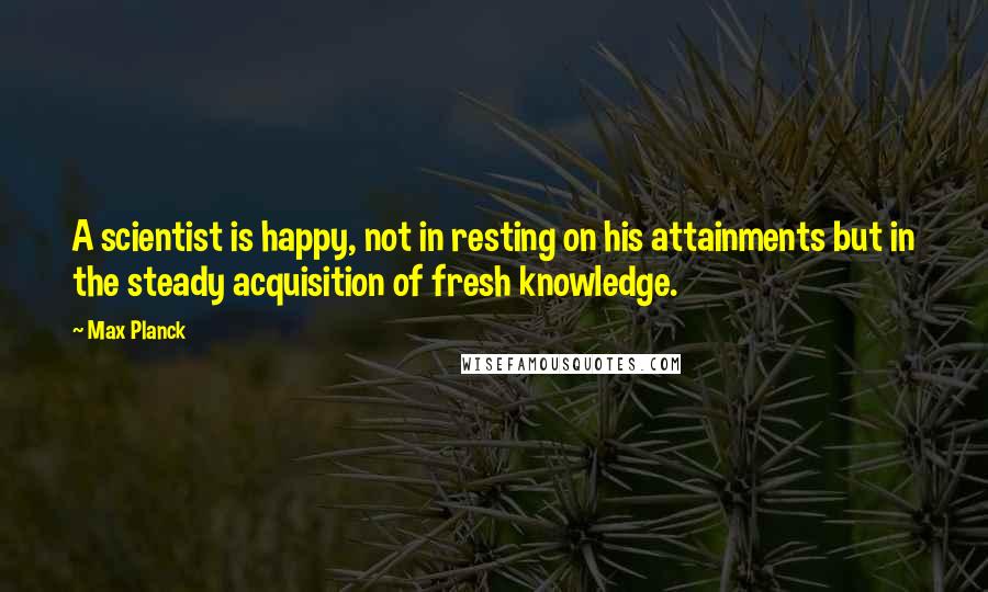 Max Planck quotes: A scientist is happy, not in resting on his attainments but in the steady acquisition of fresh knowledge.