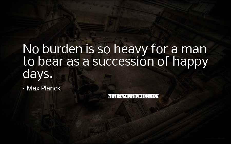 Max Planck quotes: No burden is so heavy for a man to bear as a succession of happy days.