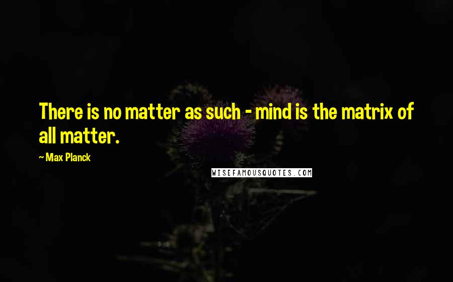 Max Planck quotes: There is no matter as such - mind is the matrix of all matter.