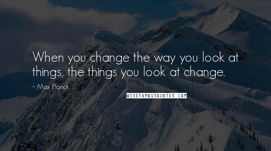 Max Planck quotes: When you change the way you look at things, the things you look at change.