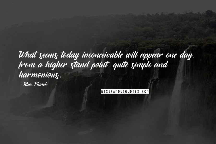 Max Planck quotes: What seems today inconceivable will appear one day, from a higher stand point, quite simple and harmonious.