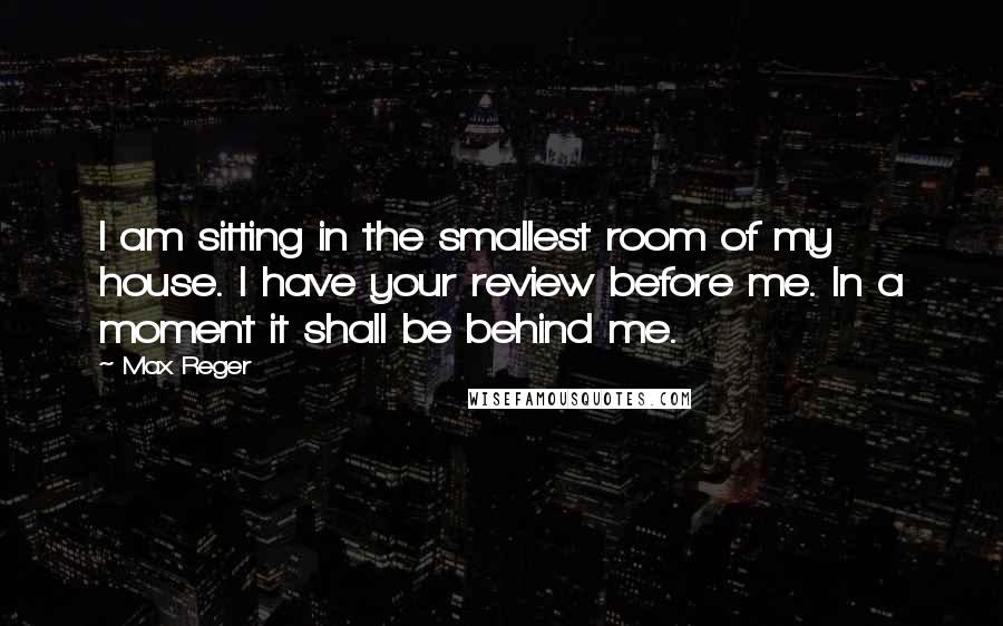 Max Reger quotes: I am sitting in the smallest room of my house. I have your review before me. In a moment it shall be behind me. Max Reger quotes: I am sitting in the smallest room of my house. I have your review before me. In a moment it shall be behind me.
