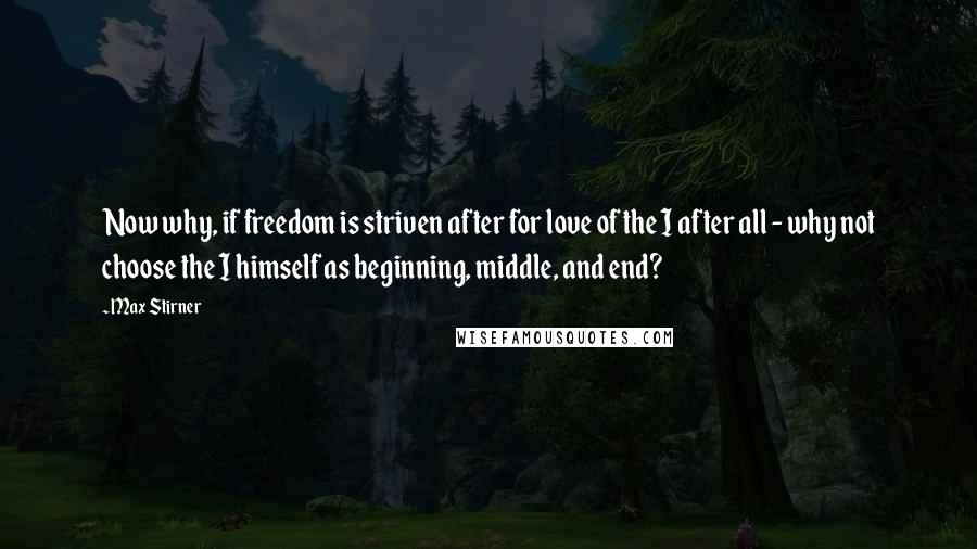 Max Stirner quotes: Now why, if freedom is striven after for love of the I after all - why not choose the I himself as beginning, middle, and end?